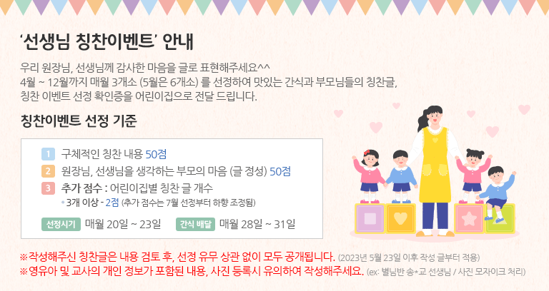 원장님, 선생님께 감사한 마음을 글로 표핸해주세요. 4월~12월까지 매월 3개소 (5월은 6개소)를 선정하여 맛있는 간식과 부모님들의 칭찬글, 칭찬 이벤트 선정 확인증을 어린이집으로 전달드립니다.